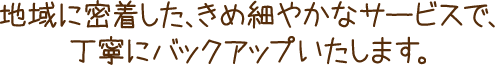 地域に密着した、きめ細やかなサービスで、丁寧にバックアップいたします。